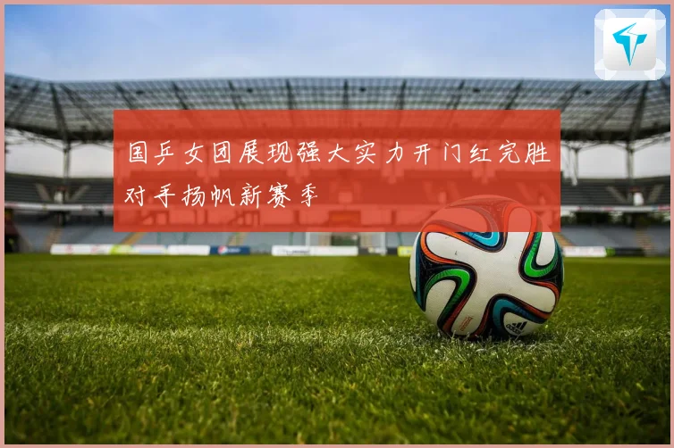 国乒女团展现强大实力开门红完胜对手扬帆新赛季