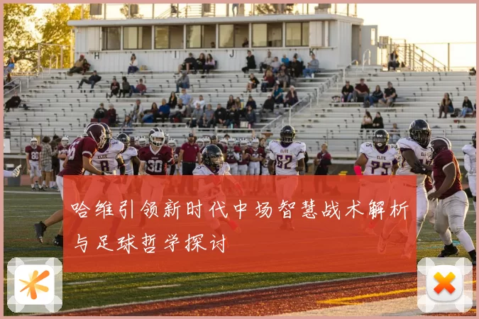 哈维引领新时代中场智慧战术解析与足球哲学探讨