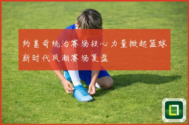 约基奇统治赛场核心力量掀起篮球新时代风潮赛场复盘