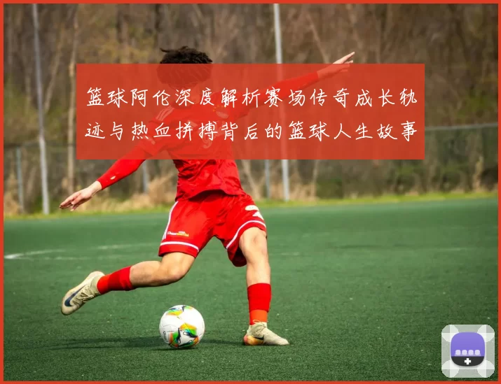 篮球阿伦深度解析赛场传奇成长轨迹与热血拼搏背后的篮球人生故事