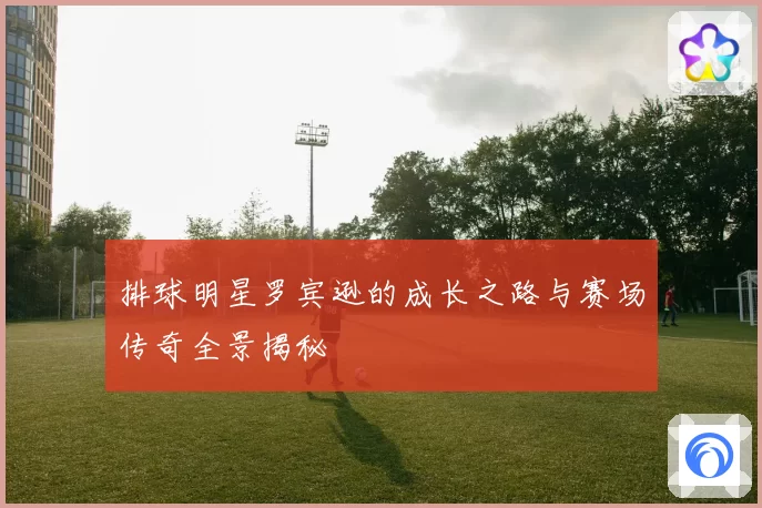 排球明星罗宾逊的成长之路与赛场传奇全景揭秘