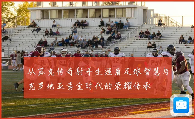 从苏克传奇射手生涯看足球智慧与克罗地亚黄金时代的荣耀传承