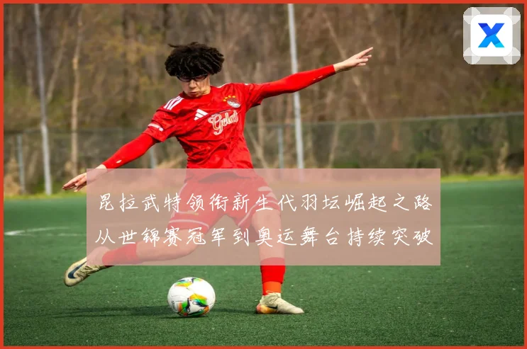 昆拉武特领衔新生代羽坛崛起之路从世锦赛冠军到奥运舞台持续突破成长记