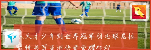 从天才少年到世界冠军羽毛球昆拉武特书写亚洲传奇荣耀征程