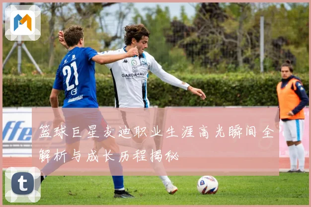 篮球巨星麦迪职业生涯高光瞬间全解析与成长历程揭秘