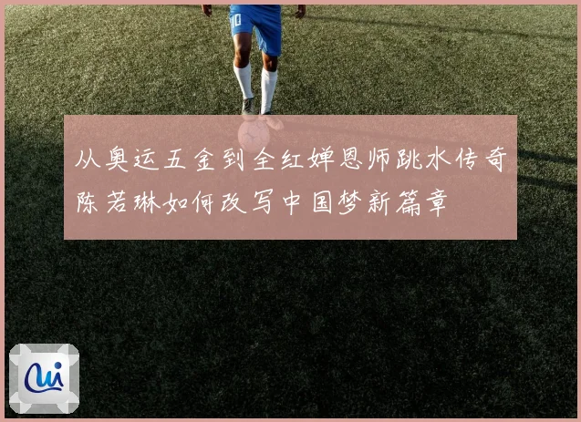 从奥运五金到全红婵恩师跳水传奇陈若琳如何改写中国梦新篇章