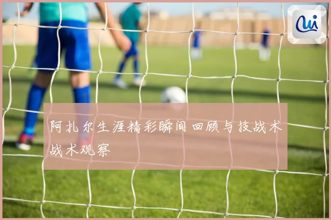 阿扎尔生涯精彩瞬间回顾与技战术战术观察