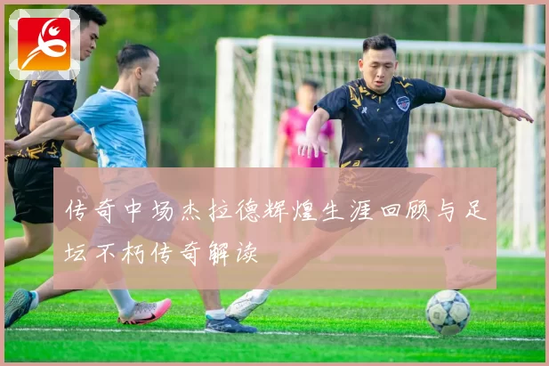 传奇中场杰拉德辉煌生涯回顾与足坛不朽传奇解读