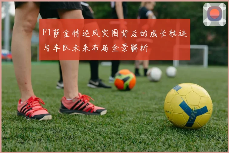 F1萨金特逆风突围背后的成长轨迹与车队未来布局全景解析