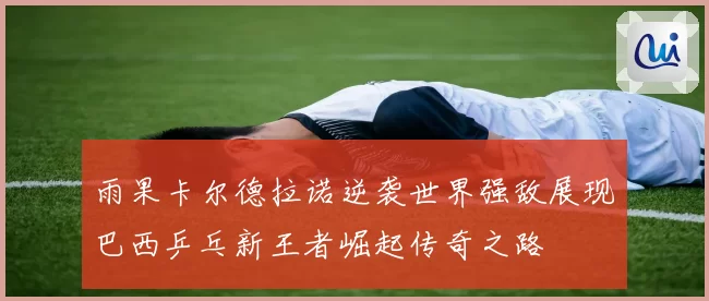 雨果卡尔德拉诺逆袭世界强敌展现巴西乒乓新王者崛起传奇之路