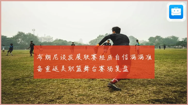 布朗尼谈发展联赛经历自信满满准备重返美职篮舞台赛场复盘