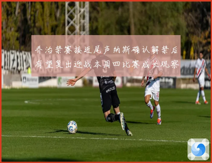 乔治禁赛接近尾声纳斯确认解禁后有望复出迎战本周四比赛成长观察