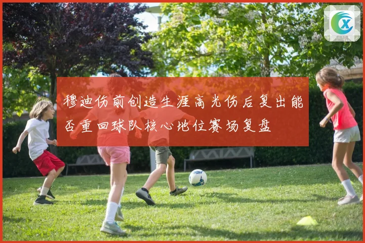 穆迪伤前创造生涯高光伤后复出能否重回球队核心地位赛场复盘