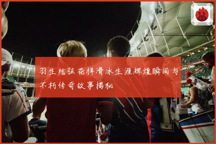 羽生结弦花样滑冰生涯辉煌瞬间与不朽传奇故事揭秘