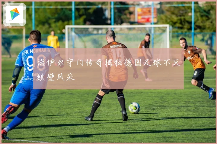 诺伊尔守门传奇揭秘德国足球不灭铁壁风采