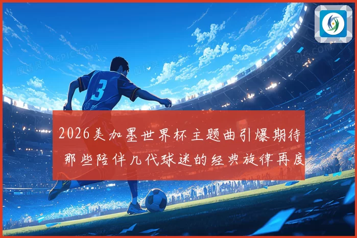 2026美加墨世界杯主题曲引爆期待 那些陪伴几代球迷的经典旋律再度响起